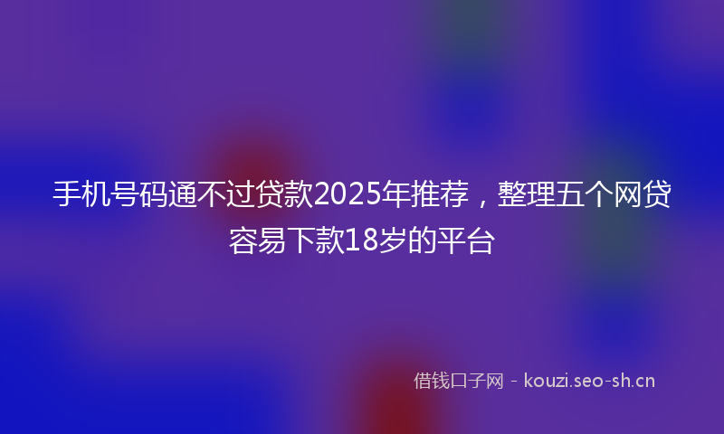 手机号码通不过贷款2025年推荐，整理五个网贷容易下款18岁的平台