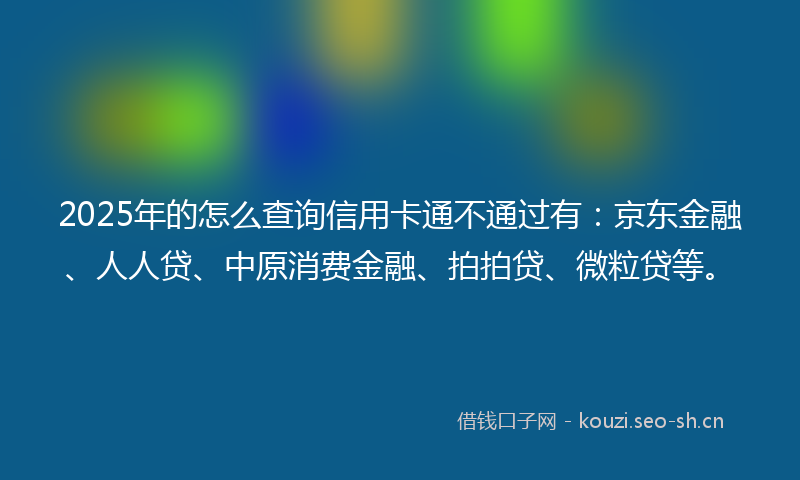 2025年的怎么查询信用卡通不通过有：京东金融、人人贷、中原消费金融、拍拍贷、微粒贷等。