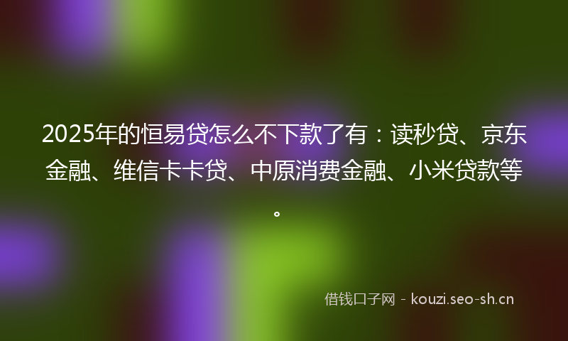 2025年的恒易贷怎么不下款了有：读秒贷、京东金融、维信卡卡贷、中原消费金融、小米贷款等。