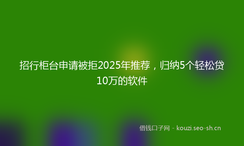 招行柜台申请被拒2025年推荐，归纳5个轻松贷10万的软件