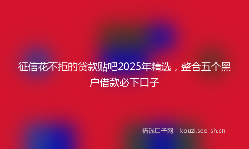 征信花不拒的贷款贴吧2025年精选，整合五个黑户借款必下口子