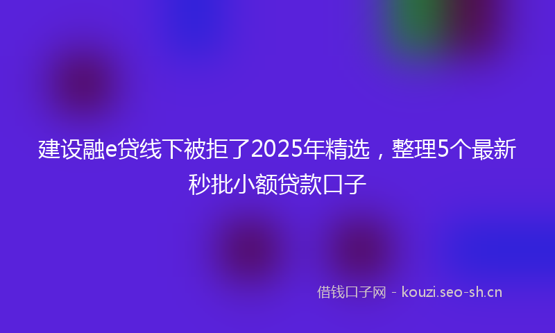 建设融e贷线下被拒了2025年精选，整理5个最新秒批小额贷款口子