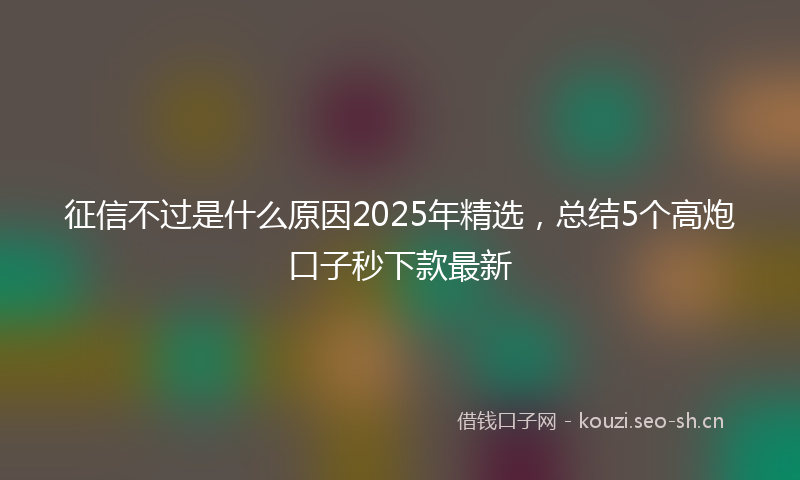 征信不过是什么原因2025年精选，总结5个高炮口子秒下款最新