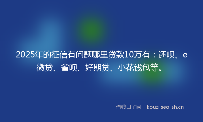 2025年的征信有问题哪里贷款10万有:还呗、e微贷、省呗、好期贷、小花钱包等。