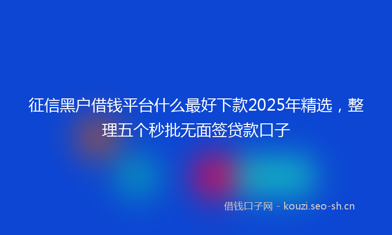 征信黑户借钱平台什么最好下款2025年精选，整理五个秒批无面签贷款口子
