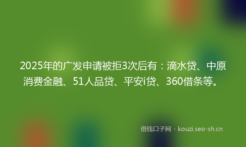 2025年的广发申请被拒3次后有：滴水贷、中原消费金融、51人品贷、平安i贷、360借条等。