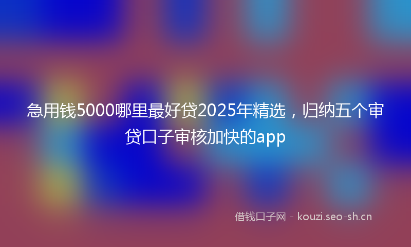 急用钱5000哪里最好贷2025年精选，归纳五个审贷口子审核加快的app