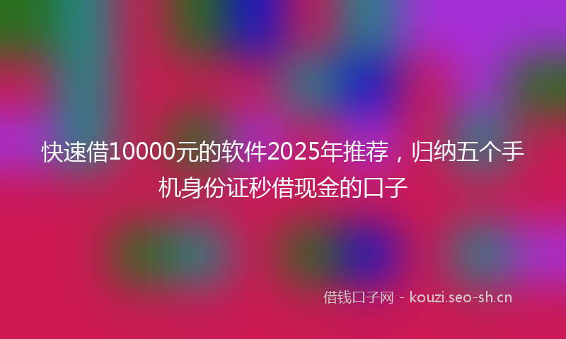 快速借10000元的软件2025年推荐，归纳五个手机身份证秒借现金的口子