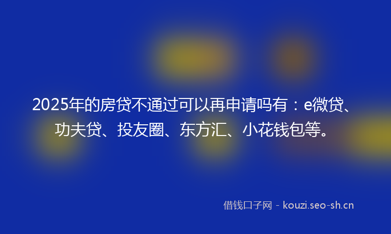 2025年的房贷不通过可以再申请吗有：e微贷、功夫贷、投友圈、东方汇、小花钱包等。