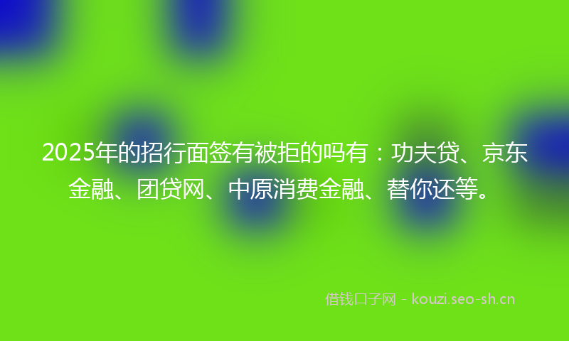 2025年的招行面签有被拒的吗有：功夫贷、京东金融、团贷网、中原消费金融、替你还等。