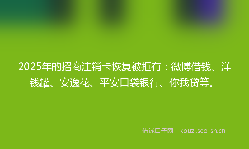 2025年的招商注销卡恢复被拒有：微博借钱、洋钱罐、安逸花、平安口袋银行、你我贷等。