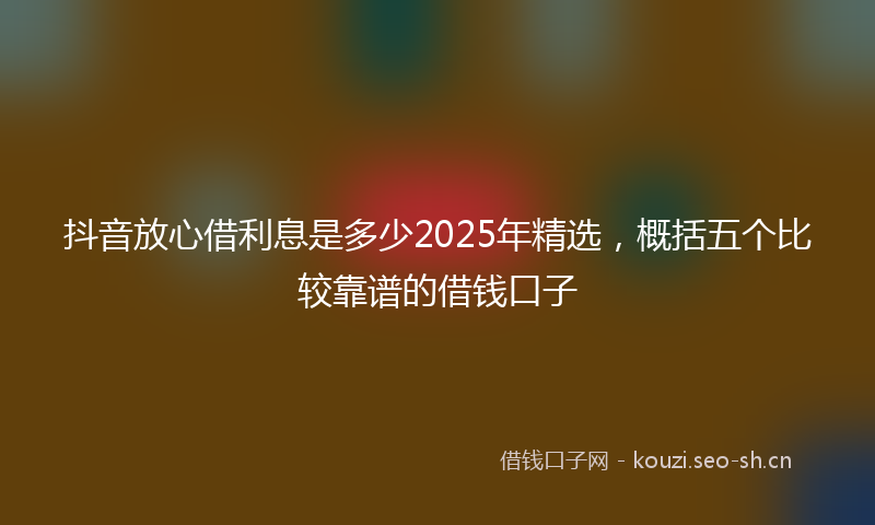 抖音放心借利息是多少2025年精选,概括五个比较靠谱的借钱口子