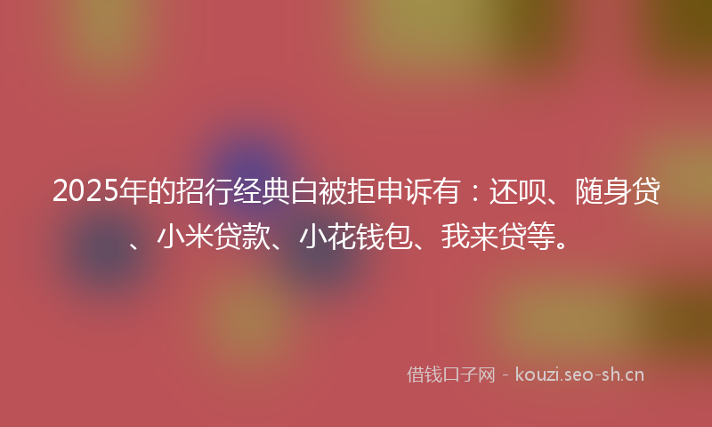 2025年的招行经典白被拒申诉有：还呗、随身贷、小米贷款、小花钱包、我来贷等。