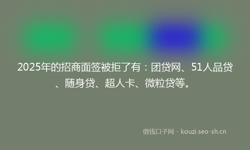 2025年的招商面签被拒了有：团贷网、51人品贷、随身贷、超人卡、微粒贷等。