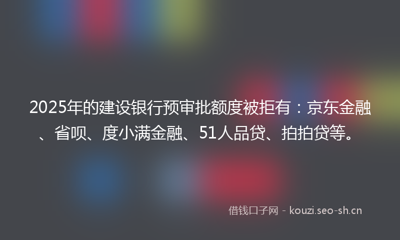 2025年的建设银行预审批额度被拒有：京东金融、省呗、度小满金融、51人品贷、拍拍贷等。