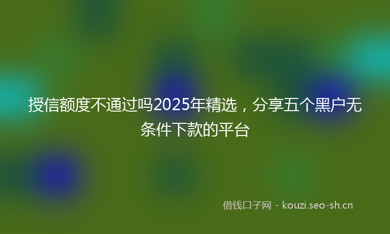 授信额度不通过吗2025年精选，分享五个黑户无条件下款的平台