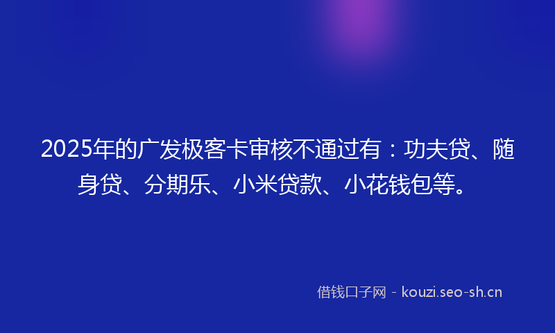 2025年的广发极客卡审核不通过有：功夫贷、随身贷、分期乐、小米贷款、小花钱包等。