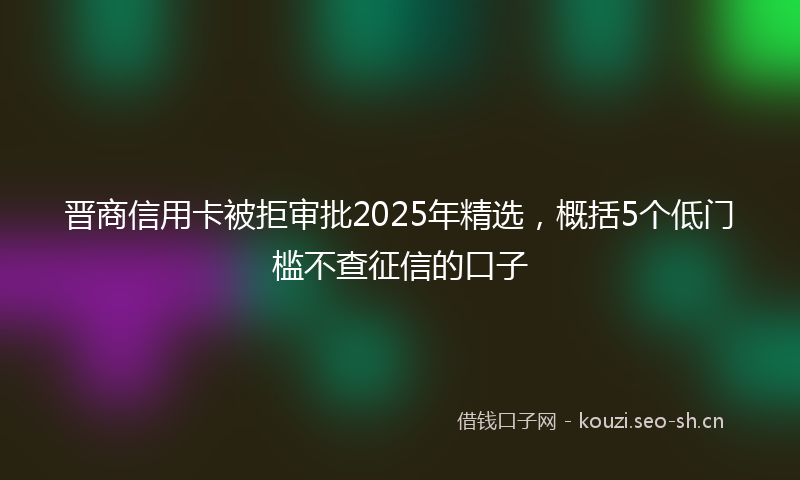 晋商信用卡被拒审批2025年精选，概括5个低门槛不查征信的口子