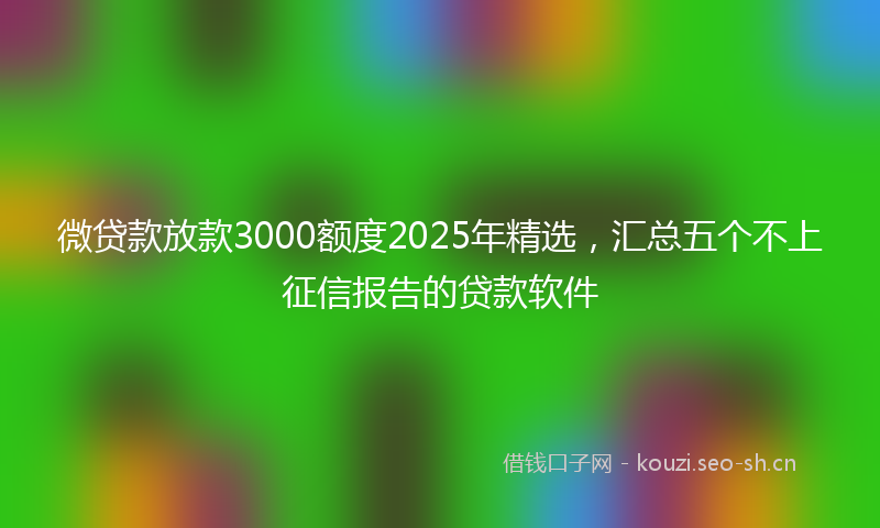 微贷款放款3000额度2025年精选，汇总五个不上征信报告的贷款软件