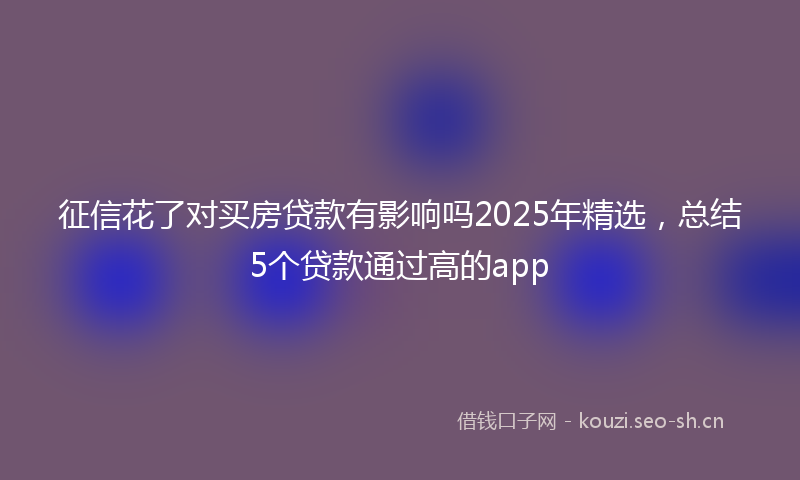 征信花了对买房贷款有影响吗2025年精选,总结5个贷款通过高的app