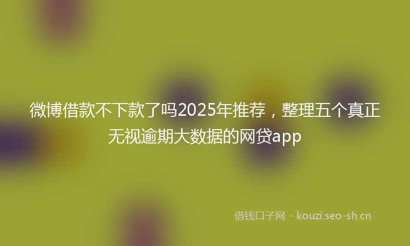 微博借款不下款了吗2025年推荐，整理五个真正无视逾期大数据的网贷app