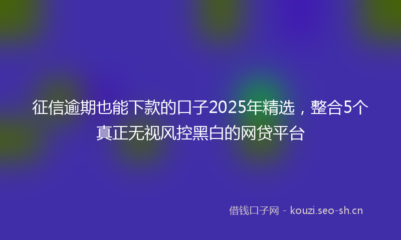 征信逾期也能下款的口子2025年精选，整合5个真正无视风控黑白的网贷平台