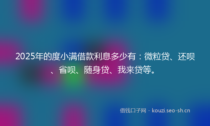 2025年的度小满借款利息多少有：微粒贷、还呗、省呗、随身贷、我来贷等。