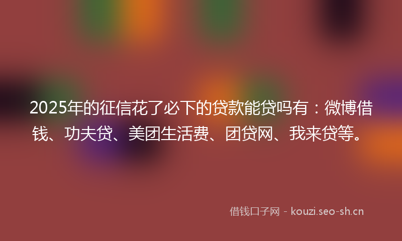 2025年的征信花了必下的贷款能贷吗有：微博借钱、功夫贷、美团生活费、团贷网、我来贷等。