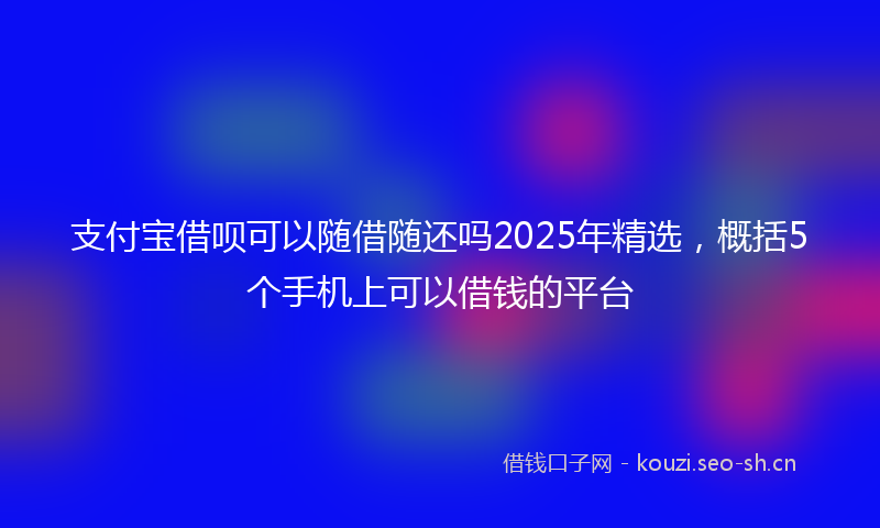 支付宝借呗可以随借随还吗2025年精选，概括5个手机上可以借钱的平台