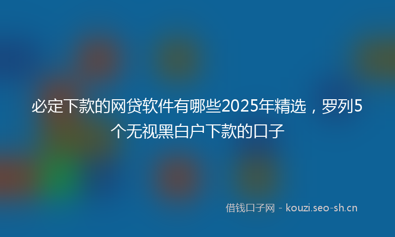 必定下款的网贷软件有哪些2025年精选，罗列5个无视黑白户下款的口子