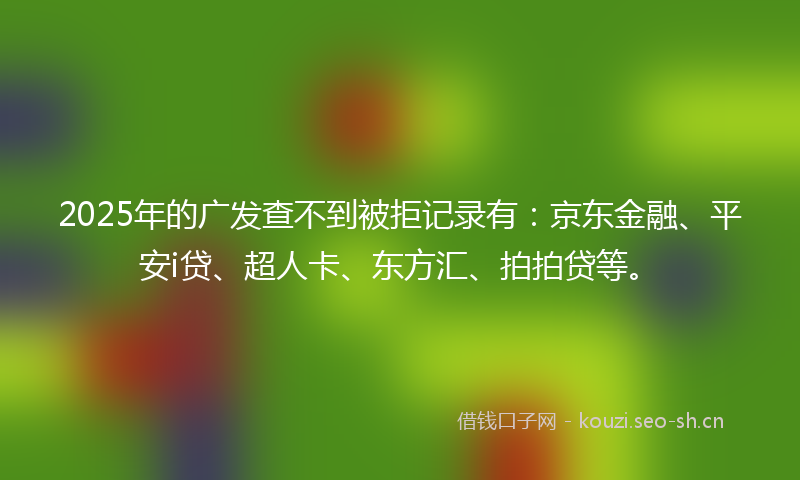 2025年的广发查不到被拒记录有：京东金融、平安i贷、超人卡、东方汇、拍拍贷等。