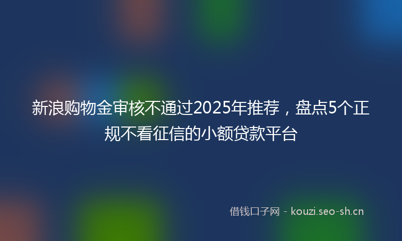 新浪购物金审核不通过2025年推荐，盘点5个正规不看征信的小额贷款平台