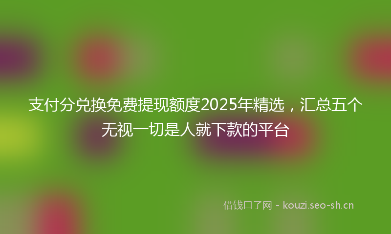 支付分兑换免费提现额度2025年精选，汇总五个无视一切是人就下款的平台