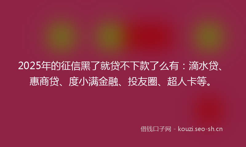 2025年的征信黑了就贷不下款了么有：滴水贷、惠商贷、度小满金融、投友圈、超人卡等。