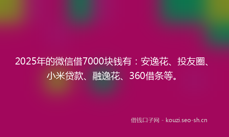 2025年的微信借7000块钱有：安逸花、投友圈、小米贷款、融逸花、360借条等。