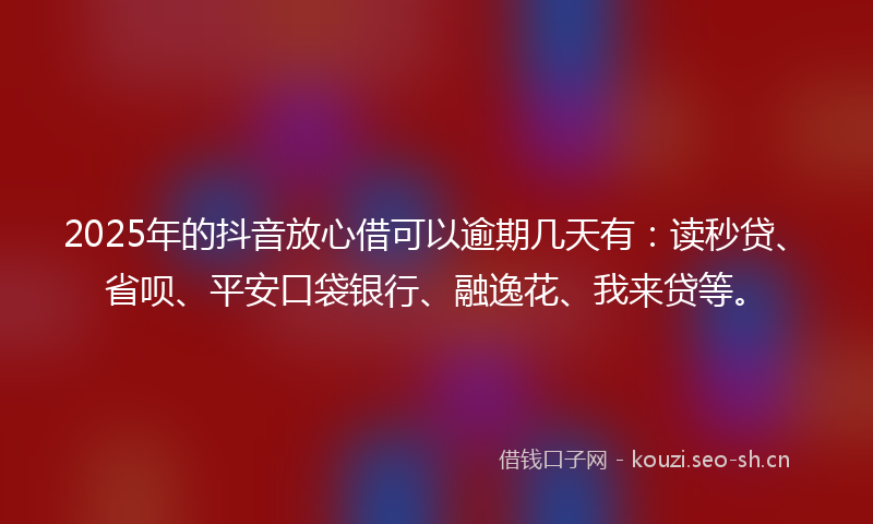2025年的抖音放心借可以逾期几天有：读秒贷、省呗、平安口袋银行、融逸花、我来贷等。