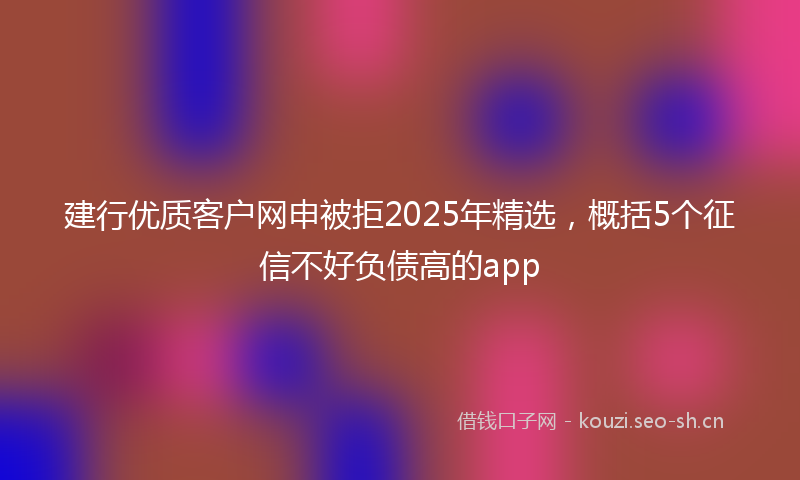 建行优质客户网申被拒2025年精选,概括5个征信不好负债高的app