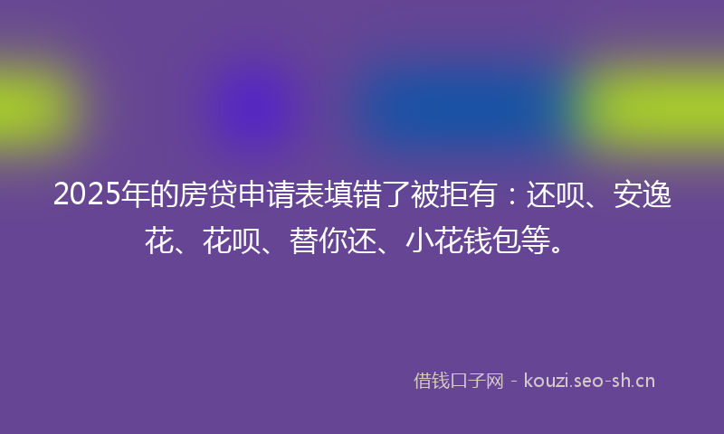 2025年的房贷申请表填错了被拒有:还呗、安逸花、花呗、替你还、小花钱包等。