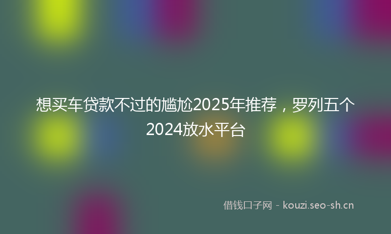 想买车贷款不过的尴尬2025年推荐，罗列五个2024放水平台