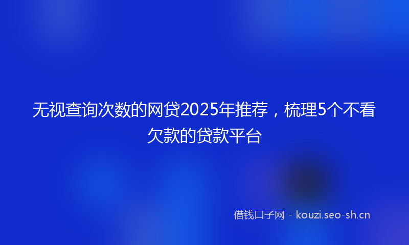 无视查询次数的网贷2025年推荐，梳理5个不看欠款的贷款平台