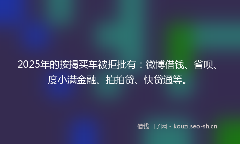 2025年的按揭买车被拒批有：微博借钱、省呗、度小满金融、拍拍贷、快贷通等。
