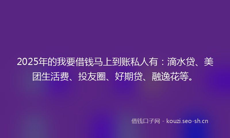 2025年的我要借钱马上到账私人有：滴水贷、美团生活费、投友圈、好期贷、融逸花等。