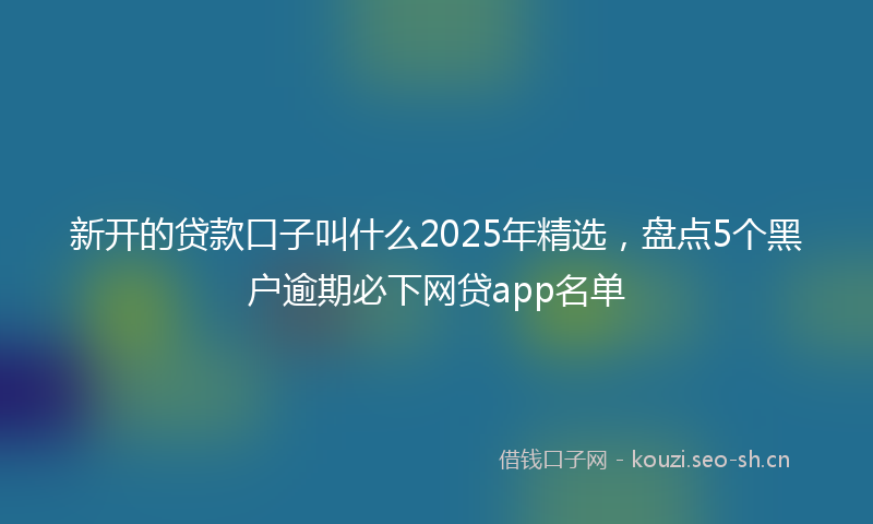 新开的贷款口子叫什么2025年精选，盘点5个黑户逾期必下网贷app名单