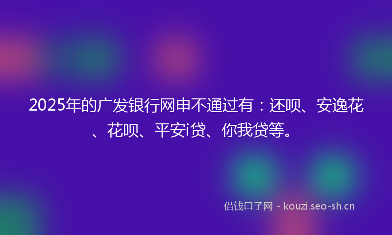 2025年的广发银行网申不通过有：还呗、安逸花、花呗、平安i贷、你我贷等。