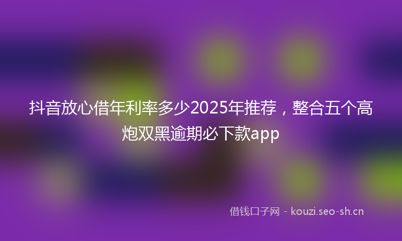 抖音放心借年利率多少2025年推荐，整合五个高炮双黑逾期必下款app