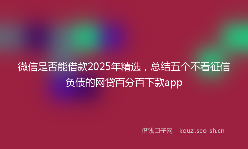 微信是否能借款2025年精选，总结五个不看征信负债的网贷百分百下款app