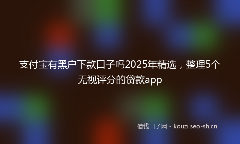 支付宝有黑户下款口子吗2025年精选,整理5个无视评分的贷款app