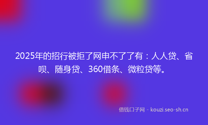2025年的招行被拒了网申不了了有：人人贷、省呗、随身贷、360借条、微粒贷等。