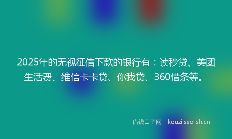 2025年的无视征信下款的银行有：读秒贷、美团生活费、维信卡卡贷、你我贷、360借条等。