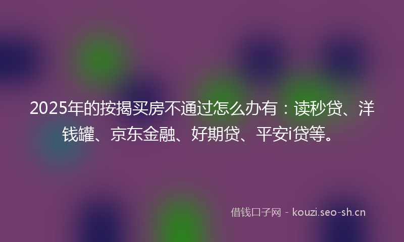 2025年的按揭买房不通过怎么办有：读秒贷、洋钱罐、京东金融、好期贷、平安i贷等。